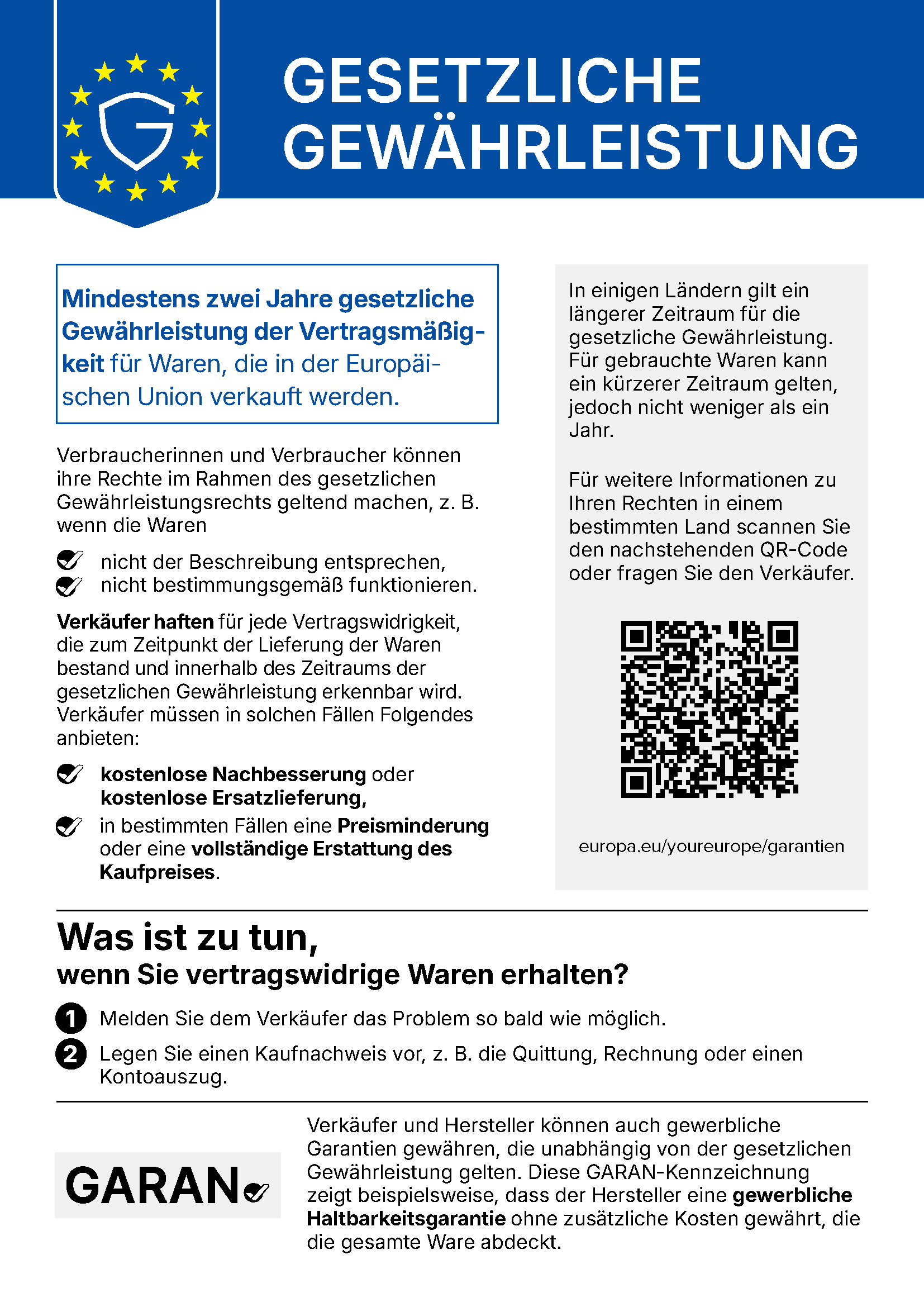 Gesetzliche Gewährleistung. Mindestens zwei Jahre gesetzliche Gewährleistung der Vertragsmäßigkeit für Waren, die in der Europäischen Union verkauft werden. Verbraucherinnen und Verbraucher können ihre Rechte im Rahmen des gesetzlichen Gewährleistungsrechts geltend machen, z. B. wenn die Waren nicht der Beschreibung entsprechen oder nicht bestimmungsgemäß funktionieren. Verkäufer haften für jede Vertragswidrigkeit, die zum Zeitpunkt der Lieferung der Waren bestand und innerhalb des Zeitraums der gesetzlichen Gewährleistung erkennbar wird. Verkäufer müssen in solchen Fällen Folgendes anbieten: kostenlose Nachbesserung oder kostenlose Ersatzlieferung, in bestimmten Fällen eine Preisminderung oder eine vollständige Erstattung des Kaufpreises. In einigen Ländern gilt ein längerer Zeitraum für die gesetzliche Gewährleistung. Für gebrauchte Waren kann ein kürzerer Zeitraum gelten, jedoch nicht weniger als ein Jahr. Für weitere Informationen zu Ihren Rechten in einem bestimmten Land scannen Sie den QR-Code oder fragen Sie den Verkäufer: europa.eu/youreurope/garantien. Was ist zu tun, wenn Sie vertragswidrige Waren erhalten? 1. Melden Sie dem Verkäufer das Problem so bald wie möglich. 2. Legen Sie einen Kaufnachweis vor, z. B. die Quittung, Rechnung oder einen Kontoauszug. Verkäufer und Hersteller können auch gewerbliche Garantien gewähren, die unabhängig von der gesetzlichen Gewährleistung gelten. Die GARAN-Kennzeichnung zeigt beispielsweise, dass der Hersteller eine gewerbliche Haltbarkeitsgarantie ohne zusätzliche Kosten gewährt, die die gesamte Ware abdeckt.